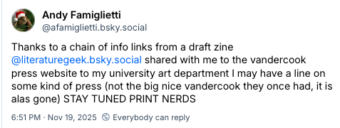 Screenshot of a Bluesky tweet where Andy Famiglietti says "Thanks to a chain of info links from a draft zine
@literaturegeek.bsky.social shared with me to the vandercook press website to my university art department I may have a line on some kind of press (not the big nice vandercook they once had, it is alas gone) STAY TUNED PRINT NERDS"